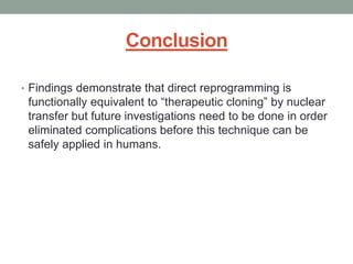 Conclusion 
• Findings demonstrate that direct reprogramming is 
functionally equivalent to “therapeutic cloning” by nuclear 
transfer but future investigations need to be done in order 
eliminated complications before this technique can be 
safely applied in humans. 
 