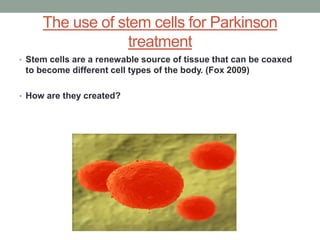 The use of stem cells for Parkinson 
treatment 
• Stem cells are a renewable source of tissue that can be coaxed 
to become different cell types of the body. (Fox 2009) 
• How are they created? 
 