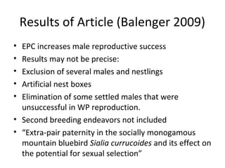 Results of Article (Balenger 2009)
•
•
•
•
•

EPC increases male reproductive success
Results may not be precise:
Exclusion of several males and nestlings
Artificial nest boxes
Elimination of some settled males that were
unsuccessful in WP reproduction.
• Second breeding endeavors not included
• “Extra-pair paternity in the socially monogamous
mountain bluebird Sialia currucoides and its effect on
the potential for sexual selection”

 