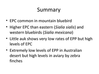 Summary
• EPC common in mountain bluebird
• Higher EPC than eastern (Sialia sialis) and
western bluebirds (Sialia mexicana)
• Little auk shows very low rates of EPP but high
levels of EPC
• Extremely low levels of EPP in Australian
desert but high levels in aviary by zebra
finches

 