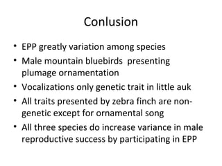 Conlusion
• EPP greatly variation among species
• Male mountain bluebirds presenting
plumage ornamentation
• Vocalizations only genetic trait in little auk
• All traits presented by zebra finch are nongenetic except for ornamental song
• All three species do increase variance in male
reproductive success by participating in EPP

 
