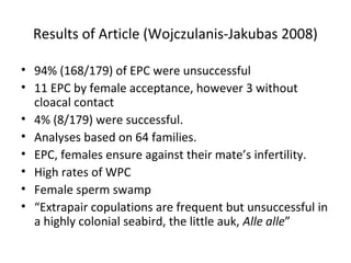 Results of Article (Wojczulanis-Jakubas 2008)
• 94% (168/179) of EPC were unsuccessful
• 11 EPC by female acceptance, however 3 without
cloacal contact
• 4% (8/179) were successful.
• Analyses based on 64 families.
• EPC, females ensure against their mate’s infertility.
• High rates of WPC
• Female sperm swamp
• “Extrapair copulations are frequent but unsuccessful in
a highly colonial seabird, the little auk, Alle alle”

 