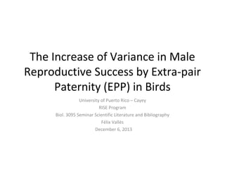 The Increase of Variance in Male
Reproductive Success by Extra-pair
Paternity (EPP) in Birds
University of Puerto Rico – Cayey
RISE Program
Biol. 3095 Seminar Scientific Literature and Bibliography
Félix Vallés
December 6, 2013

 