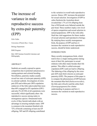 The increase of
variance in male
reproductive success
by extra-pair paternity
(EPP)
Félix Vallés
University of Puerto Rico –Cayey
Biology Department

to the variation in overall male reproductive
success. Hence, EPC increases the potential
for sexual selection. Investigation of EPP in
zebra finchesin the Australian desert
revealed that 1.7% of 316 offspring from
four of 80 broods were fathered outside the
pair bond. These numbers imply a low level
of sperm competition and sexual selection in
natural populations. EPP in the wild zebra
finch has vital suggestions for future studies
of sexual selection and reproductive biology.
By studying these socially monogamous
birds, the purpose of EPP and how it
increases the variation in male reproductive
success, should be better understood.

RISE Program

INTRODUCTION
Biol. 3095 Seminar Scientific Literature and
Bibliography

ABSTRACT
Seabirds are usually exposed to sperm
competition due to potential and possessive
mating partners and colonial breeding.
Nevertheless, paternity studies usually
reveal low rates of extra-pair paternity (EPP)
in colonial seabirds. Investigation of extrapair (EP) and within-pair (WP) copulation
endeavors of the little aukrevealed that more
than 60% engaged in EP copulation (EPC)
and only 2% (8/330) of all copulations were
successful, which significantly alters the
reproductive success among males in
monogamous species. Ornamental traits
evolve if they furnish individuals with an
advantage in ensuring multiple mates. EPP
is common in the mountain bluebird with
72% of broods containing at least one EP
offspring. WP and EP offspring contributed

Many socially monogamous birds, which
tend to have a single mating partner during
most of their life, participate in sexual
relations with other mates besides their life
partner. This affair is called extra-pair
copulation (EPC) and can lead to offspring.
The fathering of the offspring by the extrapair (EP) male bird is known as extra-pair
paternity (EPP). The purpose of this paper is
to compare the phenomenon of EPP between
the mountain blue bird (Sialiacurrucoides),
the little auk (Allealle) and the zebra finch
(Taeniopygiaguttata) for a better
understanding its purpose and how it
increases the variation in male reproductive
success.

 