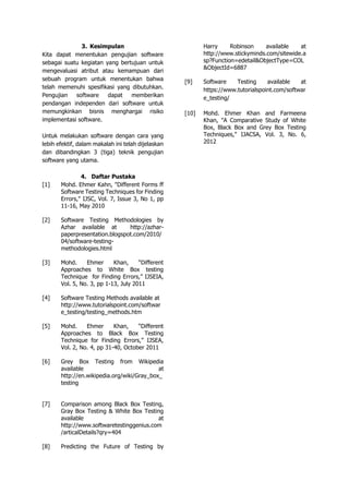 3. Kesimpulan
Kita dapat menentukan pengujian software
sebagai suatu kegiatan yang bertujuan untuk
mengevaluasi atribut atau kemampuan dari
sebuah program untuk menentukan bahwa
telah memenuhi spesifikasi yang dibutuhkan.
Pengujian software dapat memberikan
pendangan independen dari software untuk
memungkinkan bisnis menghargai risiko
implementasi software.
Untuk melakukan software dengan cara yang
lebih efektif, dalam makalah ini telah dijelaskan
dan dibandingkan 3 (tiga) teknik pengujian
software yang utama.
4. Daftar Pustaka
[1] Mohd. Ehmer Kahn, "Different Forms ff
Software Testing Techniques for Finding
Errors," IJSC, Vol. 7, Issue 3, No 1, pp
11-16, May 2010
[2] Software Testing Methodologies by
Azhar available at http://azhar-
paperpresentation.blogspot.com/2010/
04/software-testing-
methodologies.html
[3] Mohd. Ehmer Khan, “Different
Approaches to White Box testing
Technique for Finding Errors,” IJSEIA,
Vol. 5, No. 3, pp 1-13, July 2011
[4] Software Testing Methods available at
http://www.tutorialspoint.com/softwar
e_testing/testing_methods.htm
[5] Mohd. Ehmer Khan, “Different
Approaches to Black Box Testing
Technique for Finding Errors,” IJSEA,
Vol. 2, No. 4, pp 31-40, October 2011
[6] Grey Box Testing from Wikipedia
available at
http://en.wikipedia.org/wiki/Gray_box_
testing
[7] Comparison among Black Box Testing,
Gray Box Testing & White Box Testing
available at
http://www.softwaretestinggenius.com
/articalDetails?qry=404
[8] Predicting the Future of Testing by
Harry Robinson available at
http://www.stickyminds.com/sitewide.a
sp?Function=edetail&ObjectType=COL
&ObjectId=6887
[9] Software Testing available at
https://www.tutorialspoint.com/softwar
e_testing/
[10] Mohd. Ehmer Khan and Farmeena
Khan, "A Comparative Study of White
Box, Black Box and Grey Box Testing
Techniques," IJACSA, Vol. 3, No. 6,
2012
 