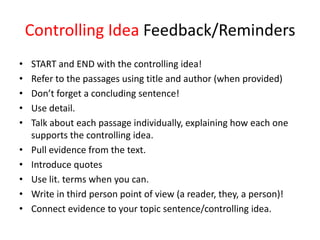 Controlling Idea Feedback/Reminders
• START and END with the controlling idea!
• Refer to the passages using title and author (when provided)
• Don’t forget a concluding sentence!
• Use detail.
• Talk about each passage individually, explaining how each one
supports the controlling idea.
• Pull evidence from the text.
• Introduce quotes
• Use lit. terms when you can.
• Write in third person point of view (a reader, they, a person)!
• Connect evidence to your topic sentence/controlling idea.
 