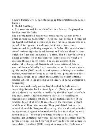 Review Parameters: Model Building & Interpretation and Model
Tuning
1. Model Building
a. Assessments and Rationale of Various Models Employed to
Predict Loan Defaults
The z-score formula model was employed by Altman (1968)
while envisaging bankruptcy. The model was utilized to forecast
the likelihood that an organization may fall into bankruptcy in a
period of two years. In addition, the Z-score model was
instrumental in predicting corporate defaults. The model makes
use of various organizational income and balance sheet data to
weigh the financial soundness of a firm. The Z-score involves a
Linear combination of five general financial ratios which are
assessed through coefficients. The author employed the
statistical technique of discriminant examination of data set
sourced from publically listed manufacturers. A research study
by Alexander (2012) made use of symmetric binary alternative
models, otherwise referred to as conditional probability models.
The study sought to establish the asymmetric binary options
models subject to the extreme value theory in better explicating
bankruptcy.
In their research study on the likelihood of default models
examining Russian banks, Anatoly et al. (2014) made use of
binary alternative models in predicting the likelihood of default.
The study established that preface specialist clustering or
mechanical clustering enhances the prediction capacity of the
models. Rajan et al. (2010) accentuated the statistical default
models as well as inducements. They postulated that purely
numerical models disregard the concept that an alteration in the
inducements of agents who produce the data may alter the very
nature of data. The study attempted to appraise statistical
models that unpretentiously pool resources on historical figures
devoid of modeling the behavior of driving forces that generates
these data. Goodhart (2011) sought to assess the likelihood of
 