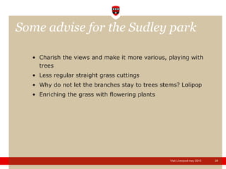 Some advise for the Sudley park  Charish the views and make it more various, playing with trees Less regular straight grass cuttings Why do not let the branches stay to trees stems? Lolipop Enriching the grass with flowering plants 