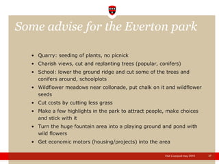 Some advise for the Everton park  Quarry: seeding of plants, no picnick  Charish views, cut and replanting trees (popular, conifers) School: lower the ground ridge and cut some of the trees and conifers around, schoolplots Wildflower meadows near collonade, put chalk on it and wildflower seeds Cut costs by cutting less grass Make a few highlights in the park to attract people, make choices and stick with it Turn the huge fountain area into a playing ground and pond with wild flowers Get economic motors (housing/projects) into the area 