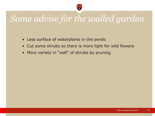 Some advise for the walled garden Less surface of waterplants in the ponds Cut some shrubs so there is more light for wild flowers More variety in “wall” of shrubs by pruning 