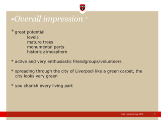 Overall impression  + *  great potential levels mature trees monumental parts historic atmosphere * active and very enthusiastic friendgroups/volunteers * spreading through the city of Liverpool like a green carpet, the   city looks very green * you charish every living part  