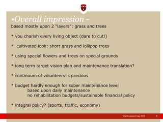 Overall impression - based mostly upon 2 “layers”: grass and trees * you charish every living object (dare to cut!) *  cultivated look: short grass and lollipop trees * using special flowers and trees on special grounds * long term target vision plan and maintenance translation? * continuum of volunteers is precious * budget hardly enough for sober maintenance level based upon daily maintenance no rehabilitation budgets/sustainable financial policy * integral policy? (sports, traffic, economy) 
