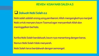 REVIEW KISAH NABI SALEH A.S
 Dakwah Nabi Saleh a.s
Nabi saleh adalah orang yang pemberani. Allah mengangkatnya menjadi
Nabi untuk menyeru kaum Tsamud agar menyembah Allah dan
meninggalkan berhala.
Ketika Nabi Saleh berdakwah, kaum nya menentang dengan keras.
Namun Nabi Saleh tidak menyerah.
Nabi Saleh terus berdakwah dengan semangat.
 