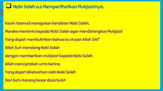  Nabi Saleh a.s Memperlihatkan Mukjizatnya.
Kaum tsamud meragukan kenabian Nabi Saleh,
Mereka meminta kepada Nabi Saleh agar mendatangkan Mukjizat
Yang dapat membuktikan bahwa ia utusan Allah SWT
Allah Swt menolong Nabi Saleh
dengan memberikan mukjizat kepada Nabi Saleh.
Allah menciptakan unta betina,
Yang dapat dikeluarkan oleh Nabi Saleh
Dari batu Karang besar disisi bukit
 