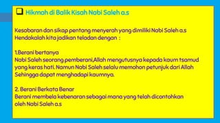  Hikmah di Balik Kisah Nabi Saleh a.s
Kesabaran dan sikap pentang menyerah yang dimiliki Nabi Saleh a.s
Hendakalah kita jadikan teladan dengan :
1.Berani bertanya
Nabi Saleh seorang pemberani,Allah mengutusnya kepada kaum tsamud
yang keras hati. Namun Nabi Saleh selalu memohon petunjuk dari Allah
Sehingga dapat menghadapi kaumnya.
2. Berani Berkata Benar
Berani membela kebenaran sebagai mana yang telah dicontohkan
oleh Nabi Saleh a.s
 