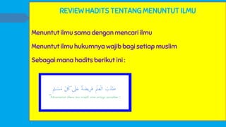 REVIEW HADITS TENTANG MENUNTUT ILMU
Menuntut ilmu sama dengan mencari ilmu
Menuntut ilmu hukumnya wajib bagi setiap muslim
Sebagai mana hadits berikut ini :
 