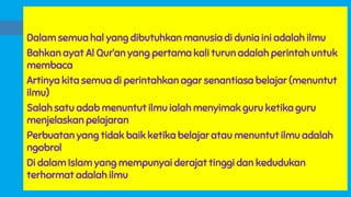 Dalam semua hal yang dibutuhkan manusia di dunia ini adalah ilmu
Bahkan ayat Al Qur’an yang pertama kali turun adalah perintah untuk
membaca
Artinya kita semua di perintahkan agar senantiasa belajar (menuntut
ilmu)
Salah satu adab menuntut ilmu ialah menyimak guru ketika guru
menjelaskan pelajaran
Perbuatan yang tidak baik ketika belajar atau menuntut ilmu adalah
ngobrol
Di dalam Islam yang mempunyai derajat tinggi dan kedudukan
terhormat adalah ilmu
 