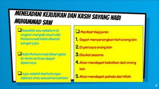 Rasullah saw sebelum di
angkat menjadi rasul nabi
Muhammad telah dikenal
sangat jujur.
Nabi Muhammad diberi gelar
Al-Amin artinya dapat
dipercaya.
Jujur adalah berkata apa
adanya atau sesuai kenyataan
Manfaat Kejujuran
1. Dapat menyenangkan hati orang lain
2.Di percaya orang lain
3.Disukai sesama
4.Akan mendapat kebaikan dari orang
lain
5.Akan mendapat pahala dari Allah.
2
 