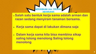 KERJASAMA DAN TOLONG
MENOLONG
5
 Salah satu bentuk kerja sama adalah arman dan
razan sedang menyiram tanaman bersama.
 Kerja sama dapat di lakukan dimana saja
 Dalam kerja sama kita bisa membina sikap
saling tolong menolong Saling tolong
menolong
 