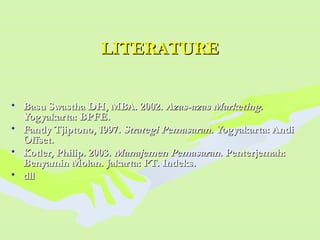 LITERATURELITERATURE
• Basu Swastha DH, MBA. 2002.Basu Swastha DH, MBA. 2002. Azas-azas MarketingAzas-azas Marketing..
Yogyakarta: BPFE.Yogyakarta: BPFE.
• Fandy Tjiptono, 1997.Fandy Tjiptono, 1997. Strategi Pemasaran.Strategi Pemasaran. Yogyakarta: AndiYogyakarta: Andi
Offset.Offset.
• Kotler, Philip. 2003.Kotler, Philip. 2003. Manajemen PemasaranManajemen Pemasaran. Penterjemah:. Penterjemah:
Benyamin Molan. Jakarta: PT. Indeks.Benyamin Molan. Jakarta: PT. Indeks.
• dlldll
 