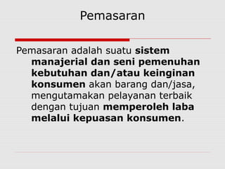 Pemasaran
Pemasaran adalah suatu sistem
manajerial dan seni pemenuhan
kebutuhan dan/atau keinginan
konsumen akan barang dan/jasa,
mengutamakan pelayanan terbaik
dengan tujuan memperoleh laba
melalui kepuasan konsumen.
 