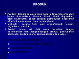  Produk : Segala sesuatu yang dapat ditawarkan produsenProduk : Segala sesuatu yang dapat ditawarkan produsen
untuk diperhatikan, diminta, dicari, dibeli, digunakan,untuk diperhatikan, diminta, dicari, dibeli, digunakan,
atau dikonsumsi pasar sebagai pemenuhan kebutuhanatau dikonsumsi pasar sebagai pemenuhan kebutuhan
atau keinginan pasar yang bersangkutan.atau keinginan pasar yang bersangkutan.
 Meliputi : barang fisik, jasa, orang/pribadi, tempat,Meliputi : barang fisik, jasa, orang/pribadi, tempat,
organisasi, dan ide.organisasi, dan ide.
 Produk dalam arti fisik akan berkaitan denganProduk dalam arti fisik akan berkaitan dengan
perencanaan dan pengembangan produk, penyusunanperencanaan dan pengembangan produk, penyusunan
kombinasi produk, merk, pembungkusankombinasi produk, merk, pembungkusan dan label.dan label.
PRODUK
Ada 3 kategori produk baru :
1. Barang yang benar-benar inovatif
2. Barang pengganti
3. Barang tiruan
 