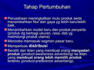 Tahap PertumbuhanTahap Pertumbuhan
Perusahaan meningkatkan mutu produk sertaPerusahaan meningkatkan mutu produk serta
menambahkan fitur dan gaya yg lebih baru/lebihmenambahkan fitur dan gaya yg lebih baru/lebih
baik.baik.
Menambahkan model baru dan produk penyertaMenambahkan model baru dan produk penyerta
(produk dg berbagi ukuran, rasa, dsb yg(produk dg berbagi ukuran, rasa, dsb yg
melindungi produk utama)melindungi produk utama)
Mencoba memasuki segmen pasar baru.Mencoba memasuki segmen pasar baru.
MemperluasMemperluas distribusidistribusi
Beralih dari iklan yang membuat orangBeralih dari iklan yang membuat orang menyadarimenyadari
produkproduk (product-awareness advertising)(product-awareness advertising) ke iklanke iklan
yangyang membuat orang lebih memilih produkmembuat orang lebih memilih produk
tertentutertentu (product-preference advertising).(product-preference advertising).
 