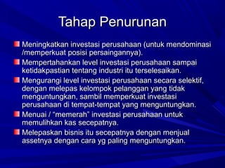 Tahap PenurunanTahap Penurunan
Meningkatkan investasi perusahaan (untuk mendominasiMeningkatkan investasi perusahaan (untuk mendominasi
/memperkuat posisi persaingannya)./memperkuat posisi persaingannya).
Mempertahankan level investasi perusahaan sampaiMempertahankan level investasi perusahaan sampai
ketidakpastian tentang industri itu terselesaikan.ketidakpastian tentang industri itu terselesaikan.
Mengurangi level investasi perusahaan secara selektif,Mengurangi level investasi perusahaan secara selektif,
dengan melepas kelompok pelanggan yang tidakdengan melepas kelompok pelanggan yang tidak
menguntungkan, sambil memperkuat investasimenguntungkan, sambil memperkuat investasi
perusahaan di tempat-tempat yang menguntungkan.perusahaan di tempat-tempat yang menguntungkan.
Menuai / “memerah” investasi perusahaan untukMenuai / “memerah” investasi perusahaan untuk
memulihkan kas secepatnya.memulihkan kas secepatnya.
Melepaskan bisnis itu secepatnya dengan menjualMelepaskan bisnis itu secepatnya dengan menjual
assetnya dengan cara yg paling menguntungkan.assetnya dengan cara yg paling menguntungkan.
 