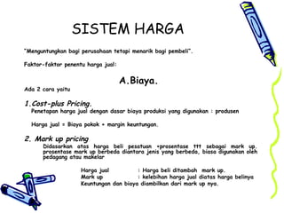 SISTEM HARGA
“Menguntungkan bagi perusahaan tetapi menarik bagi pembeli”.
Faktor-faktor penentu harga jual:
A.Biaya.
Ada 2 cara yaitu
1.Cost-plus Pricing.
Penetapan harga jual dengan dasar biaya produksi yang digunakan : produsen
Harga jual = Biaya pokok + margin keuntungan.
2. Mark up pricing
Didasarkan atas harga beli pesatuan +prosentase ttt sebagai mark up.
prosentase mark up berbeda diantara jenis yang berbeda, biasa digunakan oleh
pedagang atau makelar
Harga jual : Harga beli ditambah mark up.
Mark up : kelebihan harga jual diatas harga belinya
Keuntungan dan biaya diambilkan dari mark up nya.
 