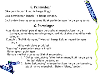 B. Permintaan
Jika permintaan kuat  harga tinggi
Jika permintaan lemah - harga rendah.
Jadi untuk barang yang sama tidak perlu dengan harga yang sama
C. Persaingan
Atas dasar situasi persaingan perusahaan menetapkan harga
jualnya, sama dengan saingannya, sedikit di atas atau di bawah
saingan.
Contoh : “Politik dumping” Menjual harga keluar negeri dengan
harga
di bawah biaya produksi
“Leasing” – pembelian secara kredit
Menerapkan potongan
Metode melihat apa yang dilakukan pesaing:
1. “Going rate pricing “ditentukan mengikuti harga yang
terjadi dalam persaingan
2. Sales bid pricing” memperhatikan harga dari pesaing,
tetapi hanya menebak. Sistem lelang/tender.
 