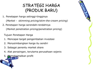 STRATEGI HARGA
(PRODUK BARU)
1. Penetapan harga setinggi-tingginya
(Market - skimming pricing/skim-the-cream pricing)
2. Penetapan harga serendah-rendahnya
(Market penetration pricing/penetration pricing)
Tujuan Penetapan Harga
1. Mencapai target pengembalian investasi
2. Menyeimbangkan harga itu sendiri
3. Sebagai penentu market share
4. Alat persaingan, terutama perusahaan sejenis
5. Memaksimalkan profit
 