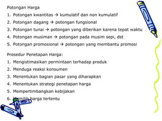 Potongan Harga
1. Potongan kwantitas  kumulatif dan non kumulatif
2. Potongan dagang  potongan fungsional
3. Potongan tunai  potongan yang diberikan karena tepat waktu
4. Potongan musiman  potongan pada musim sepi, dst
5. Potongan promosional  potongan yang membantu promosi
Prosedur Penetapan Harga:
1. Mengistimasikan permintaan terhadap produk
2. Menduga reaksi konsumen
3. Menentukan bagian pasar yang diharapkan
4. Menentukan strategi penetapan harga
5. Mempertimbangkan kebijakan
6. Memilih harga tertentu
 