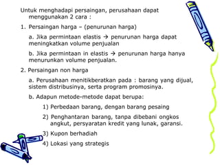 Untuk menghadapi persaingan, perusahaan dapat
menggunakan 2 cara :
1. Persaingan harga – (penurunan harga)
a. Jika permintaan elastis  penurunan harga dapat
meningkatkan volume penjualan
b. Jika permintaan in elastis  penurunan harga hanya
menurunkan volume penjualan.
2. Persaingan non harga
a. Perusahaan menitikberatkan pada : barang yang dijual,
sistem distribusinya, serta program promosinya.
b. Adapun metode-metode dapat berupa:
1) Perbedaan barang, dengan barang pesaing
2) Penghantaran barang, tanpa dibebani ongkos
angkut, persyaratan kredit yang lunak, garansi.
3) Kupon berhadiah
4) Lokasi yang strategis
 