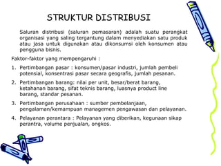 STRUKTUR DISTRIBUSI
Saluran distribusi (saluran pemasaran) adalah suatu perangkat
organisasi yang saling tergantung dalam menyediakan satu produk
atau jasa untuk digunakan atau dikonsumsi oleh konsumen atau
pengguna bisnis.
Faktor-faktor yang mempengaruhi :
1. Pertimbangan pasar : konsumen/pasar industri, jumlah pembeli
potensial, konsentrasi pasar secara geografis, jumlah pesanan.
2. Pertimbangan barang: nilai per unit, besar/berat barang,
ketahanan barang, sifat teknis barang, luasnya product line
barang, standar pesanan.
3. Pertimbangan perusahaan : sumber pembelanjaan,
pengalaman/kemampuan managemen pengawasan dan pelayanan.
4. Pelayanan perantara : Pelayanan yang diberikan, kegunaan sikap
perantra, volume penjualan, ongkos.
 