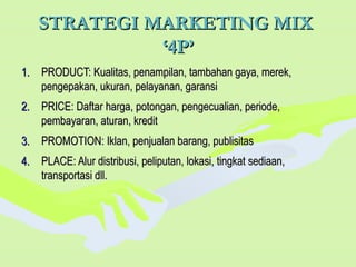 STRATEGI MARKETING MIXSTRATEGI MARKETING MIX
‘4P’‘4P’
1.1. PRODUCT: Kualitas, penampilan, tambahan gaya, merek,PRODUCT: Kualitas, penampilan, tambahan gaya, merek,
pengepakan, ukuran, pelayanan, garansipengepakan, ukuran, pelayanan, garansi
2.2. PRICE: Daftar harga, potongan, pengecualian, periode,PRICE: Daftar harga, potongan, pengecualian, periode,
pembayaran, aturan, kreditpembayaran, aturan, kredit
3.3. PROMOTION: Iklan, penjualan barang, publisitasPROMOTION: Iklan, penjualan barang, publisitas
4.4. PLACE: Alur distribusi, peliputan, lokasi, tingkat sediaan,PLACE: Alur distribusi, peliputan, lokasi, tingkat sediaan,
transportasi dll.transportasi dll.
 