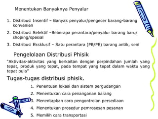 Menentukan Banyaknya Penyalur
1. Distribusi Insentif – Banyak penyalur/pengecer barang-barang
konvenien
2. Distribusi Selektif –Beberapa perantara/penyalur barang baru/
shoping/spesial
3. Distribusi Eksklusif – Satu perantara (PB/PE) barang antik, seni
Pengelolaan Distribusi Phisik
“Aktivitas-aktivitas yang berkaitan dengan perpindahan jumlah yang
tepat, produk yang tepat, pada tempat yang tepat dalam waktu yang
tepat pula”
Tugas-tugas distribusi phisik.
1. Penentuan lokasi dan sistem pergudangan
2. Menentukan cara penanganan barang
3. Menentapkan cara pengontrolan persediaan
4. Menentukan prosedur pemrosesan pesanan
5. Memilih cara transportasi
 
