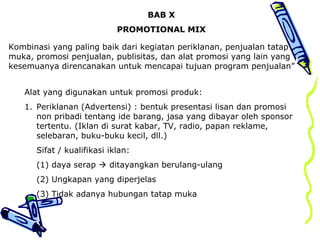 BAB X
PROMOTIONAL MIX
Kombinasi yang paling baik dari kegiatan periklanan, penjualan tatap
muka, promosi penjualan, publisitas, dan alat promosi yang lain yang
kesemuanya direncanakan untuk mencapai tujuan program penjualan”
Alat yang digunakan untuk promosi produk:
1. Periklanan (Advertensi) : bentuk presentasi lisan dan promosi
non pribadi tentang ide barang, jasa yang dibayar oleh sponsor
tertentu. (Iklan di surat kabar, TV, radio, papan reklame,
selebaran, buku-buku kecil, dll.)
Sifat / kualifikasi iklan:
(1) daya serap  ditayangkan berulang-ulang
(2) Ungkapan yang diperjelas
(3) Tidak adanya hubungan tatap muka
 
