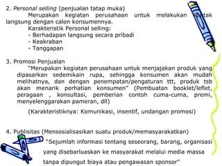 2. Personal selling (penjualan tatap muka)
Merupakan kegiatan perusahaan untuk melakukan kontak
langsung dengan calon konsumennya.
Karakteristik Personal selling:
- Berhadapan langsung secara pribadi
- Keakraban
- Tanggapan
3. Promosi Penjualan
“Merupakan kegiatan perusahaan untuk menjajakan produk yang
dipasarkan sedemikain rupa, sehingga konsumen akan mudah
melihatnya, dan dengan penempatan/pengaturan ttt, produk tsb
akan menarik perhatian konsumen” (Pembuatan booklet/leflet,
peragaan , konsultasi, pemberian contoh cuma-cuma, premi,
menyelenggarakan pameran, dll)
(Karakteristiknya: Komunikasi, insentif, undangan promosi)
4. Publisitas (Mensosialisasikan suatu produk/memasyarakatkan)
“Sejumlah informasi tentang seseorang, barang, organisasi
yang disebarluaskan ke masyarakat melalui media massa
tanpa dipungut biaya atau pengawasan sponsor”
 