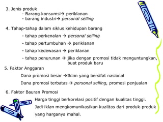 3. Jenis produk
- Barang konsumsi periklanan
- barang industri personal selling
4. Tahap-tahap dalam siklus kehidupan barang
- tahap perkenalan  personal selling
- tahap pertumbuhan  periklanan
- tahap kedewasan  periklanan
- tahap penurunan  jika dengan promosi tidak menguntungkan,
buat produk baru
5. Faktor Anggaran
Dana promosi besar Iklan yang bersifat nasional
Dana promosi terbatas  personal selling, promosi penjualan
6. Faktor Bauran Promosi
• Harga tinggi berkorelasi positif dengan kualitas tinggi.
Jadi iklan mengkomunikasikan kualitas dari produk-produk
yang harganya mahal.
 