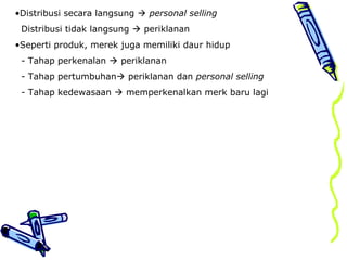 •Distribusi secara langsung  personal selling
Distribusi tidak langsung  periklanan
•Seperti produk, merek juga memiliki daur hidup
- Tahap perkenalan  periklanan
- Tahap pertumbuhan periklanan dan personal selling
- Tahap kedewasaan  memperkenalkan merk baru lagi
 