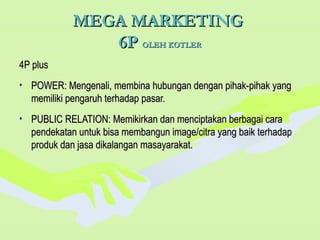 MEGA MARKETINGMEGA MARKETING
6P6P OLEH KOTLEROLEH KOTLER
4P plus4P plus
• POWER: Mengenali, membina hubungan dengan pihak-pihak yangPOWER: Mengenali, membina hubungan dengan pihak-pihak yang
memiliki pengaruh terhadap pasar.memiliki pengaruh terhadap pasar.
• PUBLIC RELATION: Memikirkan dan menciptakan berbagai caraPUBLIC RELATION: Memikirkan dan menciptakan berbagai cara
pendekatan untuk bisa membangun image/citra yang baik terhadappendekatan untuk bisa membangun image/citra yang baik terhadap
produk dan jasa dikalangan masayarakat.produk dan jasa dikalangan masayarakat.
 