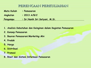 PERENCAAN PERKULIAHANPERENCAAN PERKULIAHAN
Mata Kuliah : Pemasaran
Angkatan : 2013 A/B/C
Pengampu : Dr.Nanik Sri Setyani, M.Si.
1. Analisis Kebutuhan dan Keinginan dalam Kegiatan Pemasaran
2. Konsep Pemasaran
3. Bauran Pemasaran/Marketing Mix
4. Produk
5. Harga
6. Distribusi
7. Promosi
8. Riset dan Sistem Informasi Pemasaran
 