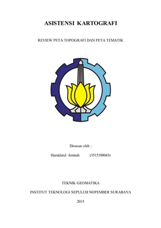 ASISTENSI KARTOGRAFI
REVIEW PETA TOPOGRAFI DAN PETA TEMATIK
Disusun oleh :
Hamidatul Aminah (3515100043)
TEKNIK GEOMATIKA
INSTITUT TEKNOLOGI SEPULUH NOPEMBER SURABAYA
2015
 