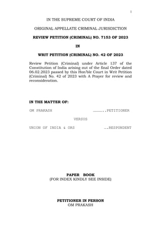 1
IN THE SUPREME COURT OF INDIA
ORIGINAL APPELLATE CRIMINAL JURISDICTION
REVIEW PETITION (CRIMINAL) NO. 7153 OF 2023
IN
WRIT PETITION (CRIMINAL) NO. 42 OF 2023
Review Petition (Criminal) under Article 137 of the
Constitution of India arising out of the final Order dated
06.02.2023 passed by this Hon’ble Court in Writ Petition
(Criminal) No. 42 of 2023 with A Prayer for review and
reconsideration.
IN THE MATTER OF:
OM PRAKASH …………..PETITIONER
VERSUS
UNION OF INDIA & ORS ….RESPONDENT
PAPER BOOK
(FOR INDEX KINDLY SEE INSIDE)
PETITIONER IN PERSON
OM PRAKASH
 