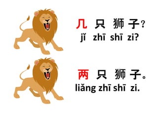 几只狮子？ 
jǐ zhī shī zi? 
两只狮子。 
liǎng zhī shī zi. 
 