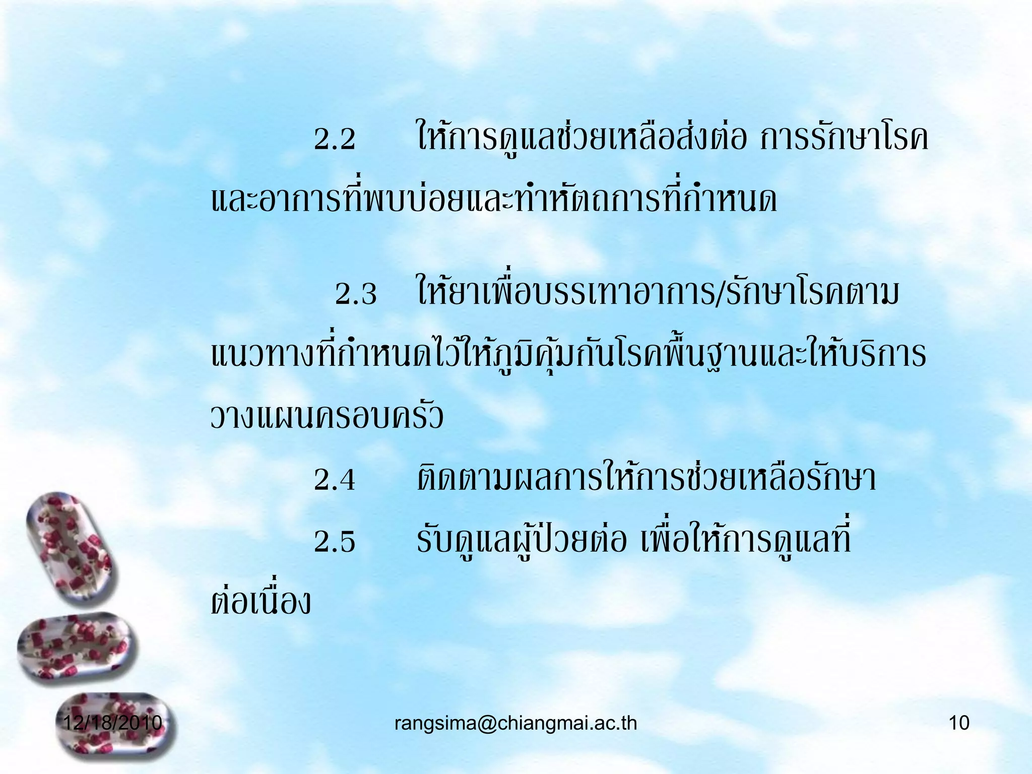 2.2 ให้การดูแลช่วยเหลือส่งต่อ การรักษาโรค
                       ่                   ่
             และอาการทีพบบ่อยและทาหัตถการทีกาหนด
                       2.3 ให้ยาเพื่อบรรเทาอาการ/รักษาโรคตาม
                        ่
             แนวทางทีกาหนดไว้ให้ภูมคมกันโรคพื้นฐานและให้บริการ
                                     ิ ุ้
             วางแผนครอบครัว
                      2.4 ติดตามผลการให้การช่วยเหลือรักษา
                      2.5 รับดูแลผูป่วยต่อ เพื่อให้การดูแลที่
                                      ้
             ต่อเนื่อง

12/18/2010               rangsima@chiangmai.ac.th                10
 