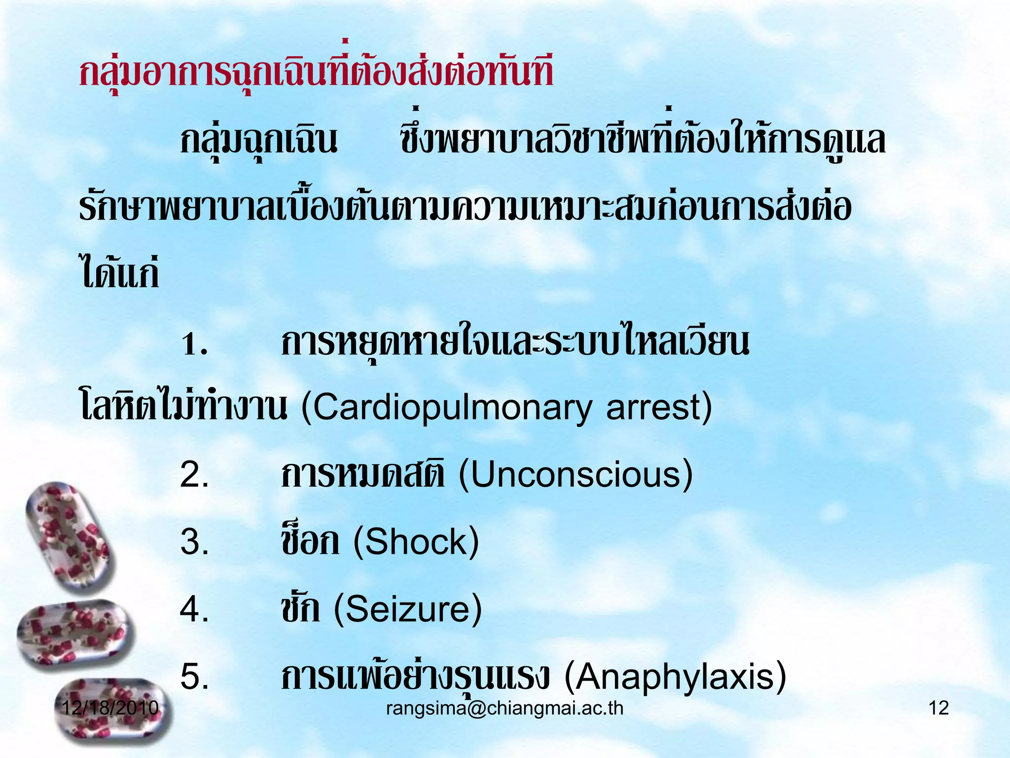 กลุ่มอาการฉุกเฉินที่ตองส่งต่อทันที
                      ้
                         ่
        กลุ่มฉุกเฉิน ซึงพยาบาลวิชาชีพที่ตองให้การดูแล
                                         ้
 รักษาพยาบาลเบื้องต้นตามความเหมาะสมก่อนการส่งต่อ
 ได้แก่
        1. การหยุดหายใจและระบบไหลเวียน
 โลหิตไม่ทางาน (Cardiopulmonary arrest)
        2. การหมดสติ (Unconscious)
        3. ช็อก (Shock)
        4. ชัก (Seizure)
        5. การแพ้อย่างรุนแรง (Anaphylaxis)
12/18/2010          rangsima@chiangmai.ac.th            12
 
