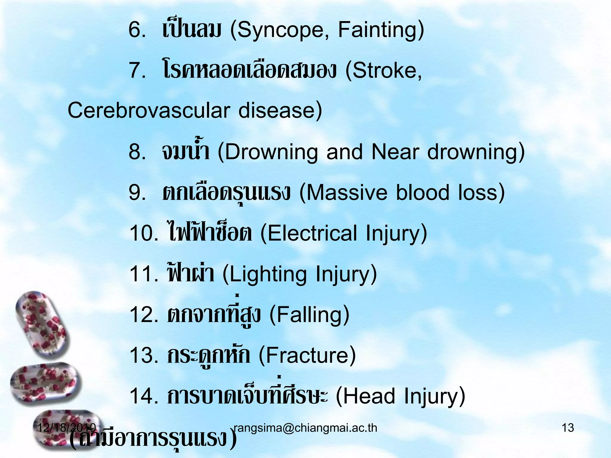 6. เป็ นลม (Syncope, Fainting)
            7. โรคหลอดเลือดสมอง (Stroke,
     Cerebrovascular disease)
            8. จมนา (Drowning and Near drowning)
                     ้
            9. ตกเลือดรุนแรง (Massive blood loss)
            10. ไฟฟ้ าซ็อต (Electrical Injury)
            11. ฟ้ าผ่า (Lighting Injury)
            12. ตกจากที่สง (Falling)
                           ู
            13. กระดูกหัก (Fracture)
            14. การบาดเจ็บที่ศรษะ (Head Injury)
                                ี
12/18/2010          rangsima@chiangmai.ac.th        13
     (ถ้ามีอาการรุนแรง)
 