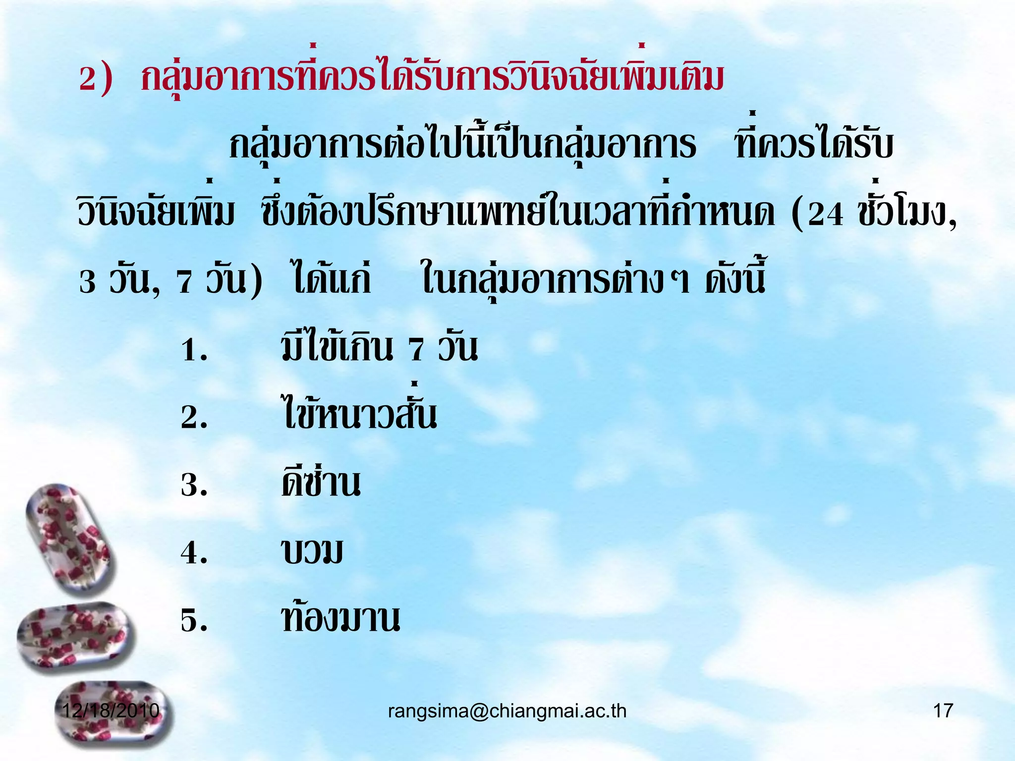 2) กลุ่มอาการที่ควรได้รบการวินิจฉัยเพิมเติม
                           ั              ่
            กลุ่มอาการต่อไปนี้เป็ นกลุ่มอาการ ที่ควรได้รบ
                                                        ั
 วินจฉัยเพิม ซึงต้องปรึกษาแพทย์ในเวลาที่กาหนด (24 ชัวโมง,
    ิ      ่ ่                                            ่
 3 วัน, 7 วัน) ได้แก่ ในกลุ่มอาการต่างๆ ดังนี้
        1. มีไข้เกิน 7 วัน
        2. ไข้หนาวสัน    ่
        3. ดีซาน   ่
        4. บวม
        5. ท้องมาน
12/18/2010           rangsima@chiangmai.ac.th            17
 