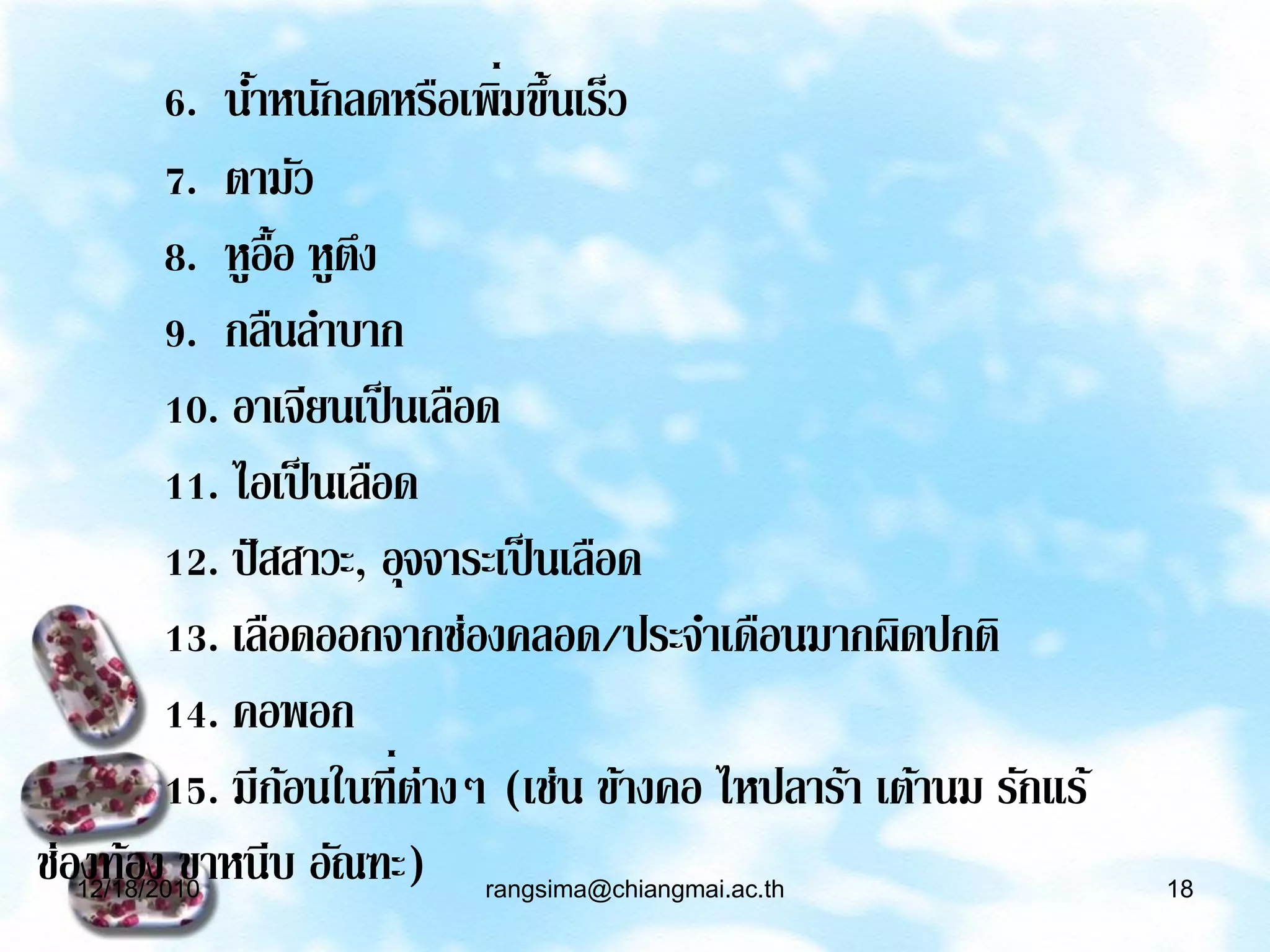 ่
        6. นาหนักลดหรือเพิมขึ้นเร็ว
             ้
        7. ตามัว
        8. หูอ้อ หูตง
                ื ึ
        9. กลืนลาบาก
        10. อาเจียนเป็ นเลือด
        11. ไอเป็ นเลือด
        12. ปั สสาวะ, อุจจาระเป็ นเลือด
        13. เลือดออกจากช่องคลอด/ประจาเดือนมากผิดปกติ
        14. คอพอก
        15. มีกอนในที่ต่างๆ (เช่น ข้างคอ ไหปลาร้า เต้านม รักแร้
                 ้
ช่องท้อง ขาหนีบ อัณฑะ)
  12/18/2010              rangsima@chiangmai.ac.th                18
 